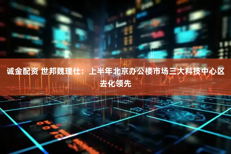 诚金配资 世邦魏理仕：上半年北京办公楼市场三大科技中心区去化领先