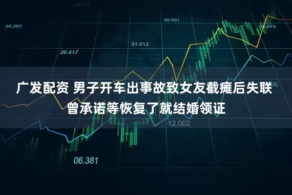 广发配资 男子开车出事故致女友截瘫后失联 曾承诺等恢复了就结婚领证