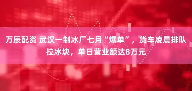 万辰配资 武汉一制冰厂七月“爆单”，货车凌晨排队拉冰块，单日营业额达8万元