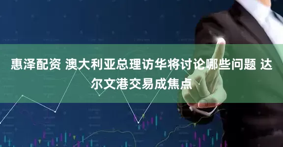 惠泽配资 澳大利亚总理访华将讨论哪些问题 达尔文港交易成焦点