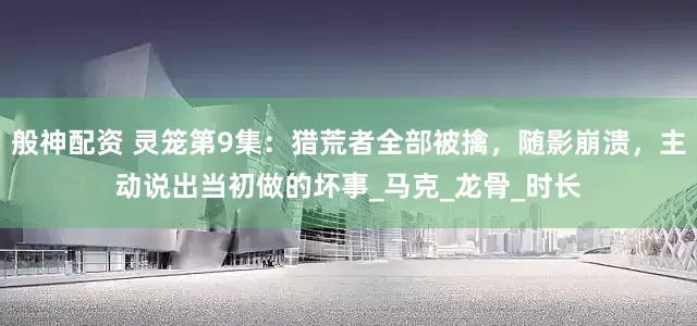 般神配资 灵笼第9集：猎荒者全部被擒，随影崩溃，主动说出当初做的坏事_马克_龙骨_时长