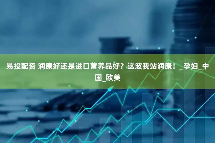 易投配资 润康好还是进口营养品好？这波我站润康！_孕妇_中国_欧美