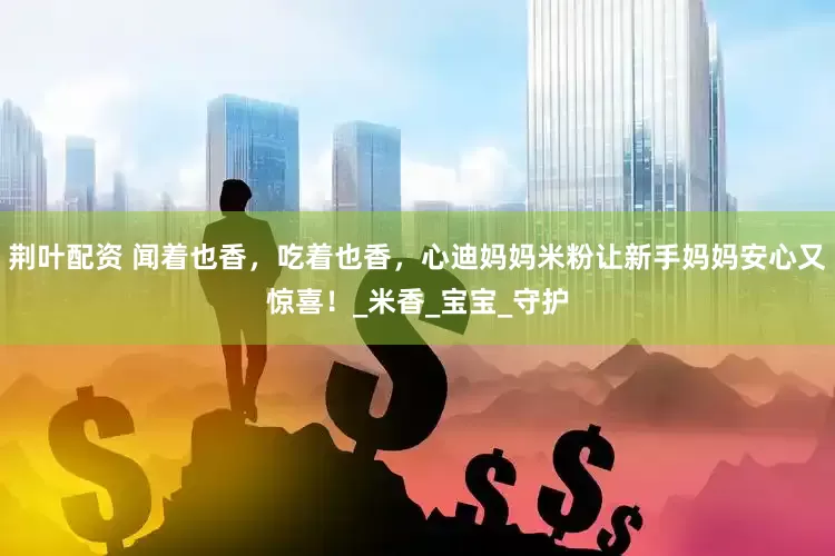 荆叶配资 闻着也香，吃着也香，心迪妈妈米粉让新手妈妈安心又惊喜！_米香_宝宝_守护