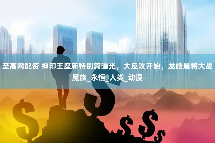 至高网配资 神印王座新特别篇曝光，大反攻开始，龙皓晨将大战魔族_永恒_人类_动漫