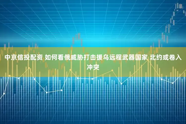 中京信投配资 如何看俄威胁打击援乌远程武器国家 北约或卷入冲突