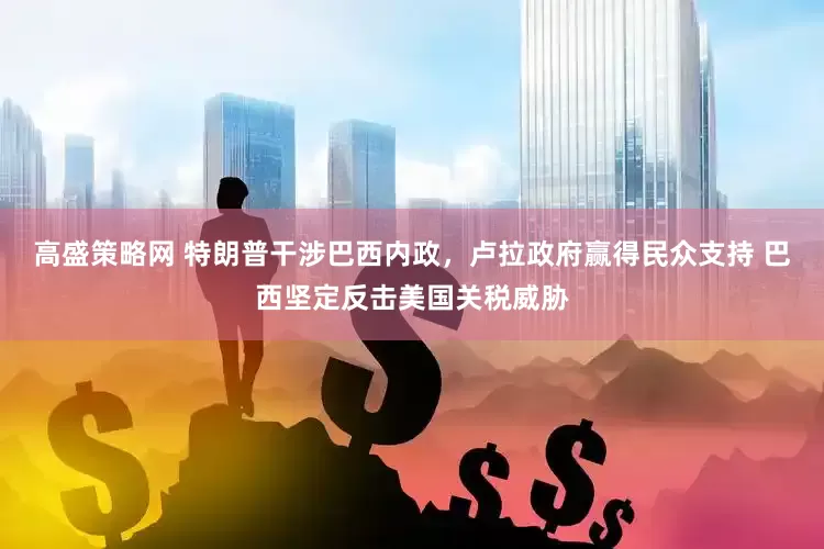 高盛策略网 特朗普干涉巴西内政，卢拉政府赢得民众支持 巴西坚定反击美国关税威胁