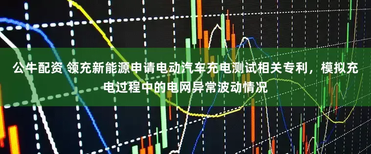 公牛配资 领充新能源申请电动汽车充电测试相关专利，模拟充电过程中的电网异常波动情况
