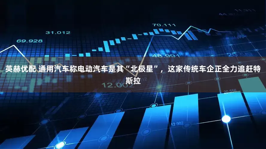 英赫优配 通用汽车称电动汽车是其“北极星”，这家传统车企正全力追赶特斯拉