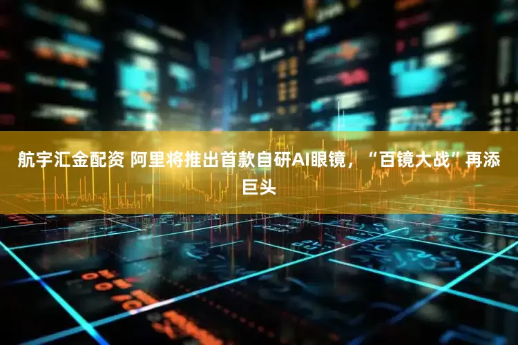 航宇汇金配资 阿里将推出首款自研AI眼镜，“百镜大战”再添巨头