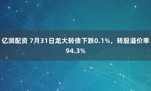 亿润配资 7月31日龙大转债下跌0.1%，转股溢价率94.3%
