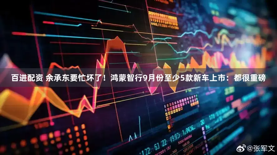 百进配资 余承东要忙坏了！鸿蒙智行9月份至少5款新车上市：都很重磅