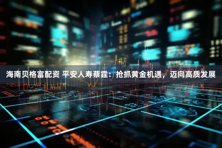 海南贝格富配资 平安人寿蔡霆：抢抓黄金机遇，迈向高质发展