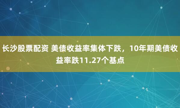 长沙股票配资 美债收益率集体下跌，10年期美债收益率跌11.27个基点